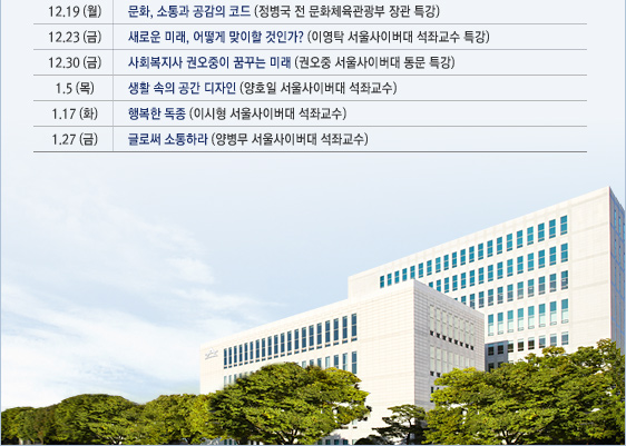 12.19(월)	문화, 소통과 공감의 코드(정병국 전 문화체육관광부 장관 특강) 12.23(금)	새로운 미래, 어떻게 맞이할 것인가?(이영탁 서울사이버대학교 석좌교수 특강) 12.30(금)	사회복지사 권오중이 꿈꾸는 미래(권오중 서울사이버대학교 동문 특강) 1.5(목)	생활 속의 공간 디자인(양호일 서울사이버대학교 석좌교수) 1.17(화)	행복한 독종(이시형 서울사이버대학교 석좌교수) 1.27(금)	글로써 소통하라(양병무 서울사이버대학교 석좌교수)