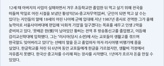 12세 때 아버지의 사업이 실패하면서 겨우 초등학교만 졸업한 뒤 먹고 살기 위해 전국을 떠돌며 막일로 어린 시절을 보냈던 황성익(56·중고차무역업)씨. ‘군인이 되면 먹고 살 수는 있다’는 지인들의 말에 18세의 어린 나이에 군에 입대해 지난 1987년 중사로 전역한 그가 올해 늦깍이로 서울사이버대에 편입해 ‘사회적 기업’을 일구겠다는 목표를 세우고 인생 2막을 준비하고 있다. ‘못배운 한(恨)’이 남아있던 황씨는 전역 후 방송통신고를 졸업했고, 이듬해 감리교신학대에 입학했다. 그는 “러시아(당시 소련)에 사는 교포들이 생활고를 겪으며 한국말도 잊어버리고 있다”는 선배의 말을 듣고 졸업하자 마자 러시아행 비행기에 몸을 실었다. 한글학교를 차린 뒤 6년여 동안 교포들에게 한글을 가르쳤지만, 생활비 걱정에서 자유롭지 못했다. 한국산 중고차를 수리해 파는 장사를 시작했다. 1년여가 흐르자 돈을 만질 수 있었다.