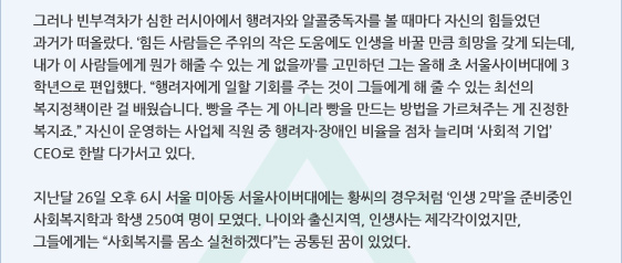 그러나 빈부격차가 심한 러시아에서 행려자와 알콜중독자를 볼 때마다 자신의 힘들었던 과거가 떠올랐다. ‘힘든 사람들은 주위의 작은 도움에도 인생을 바꿀 만큼 희망을 갖게 되는데, 내가 이 사람들에게 뭔가 해줄 수 있는 게 없을까’를 고민하던 그는 올해 초 서울사이버대에 3학년으로 편입했다. “행려자에게 일할 기회를 주는 것이 그들에게 해 줄 수 있는 최선의 복지정책이란 걸 배웠습니다. 빵을 주는 게 아니라 빵을 만드는 방법을 가르쳐주는 게 진정한 복지죠.” 자신이 운영하는 사업체 직원 중 행려자·장애인 비율을 점차 늘리며 ‘사회적 기업’ CEO로 한발 다가서고 있다.

지난달 26일 오후 6시 서울 미아동 서울사이버대에는 황씨의 경우처럼 ‘인생 2막’을 준비중인 사회복지학과 학생 250여 명이 모였다. 나이와 출신지역, 인생사는 제각각이었지만, 그들에게는 “사회복지를 몸소 실천하겠다”는 공통된 꿈이 있었다.