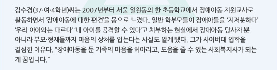 김수경(37·여·4학년)씨는 2007년부터 서울 일원동의 한 초등학교에서 장애아동 지원교사로 활동하면서 ‘장애아동에 대한 편견’을 몸으로 느꼈다. 일반 학부모들이 장애아들을 ‘지저분하다’ ‘우리 아이와는 다르다’ ‘내 아이를 공격할 수 있다’고 치부하는 현실에서 장애아동 당사자 뿐 아니라 부모·형제들까지 마음의 상처를 입는다는 사실도 알게 됐다. 그가 사이버대 입학을 결심한 이유다. “장애아동을 둔 가족의 마음을 헤아리고, 도움을 줄 수 있는 사회복지사가 되는 게 꿈입니다.”
