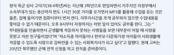 현직 육군 상사 고덕기(38·4학년)씨는 지난해 3학년으로 편입하면서 거주지인 의정부에서 소속부대가 있는 용산까지 편도 1시간 30분 거리를 오가면서 MP3를 활용해 수업을 듣는 것은 물론, 집에 들어가면 컴퓨터부터 먼저 켠다. 자투리시간을 쪼개 공부하지 않으면 수업내용을 쫓아갈 수 없기 때문이다. 오후 8시부터 자정까지는 어떤 일이 있어도 공부를 한다. 그는 “부대원들을 인솔하면서 군생활에 적응하지 못하는 사병들을 보면 대부분이 어릴 때 사랑을 못받고 자란 친구들이었다”며 “저소득층 아이들이나 한부모·다문화가정 아이들이 사회생활에 적응할 수 있도록 사랑으로 감싸안을 수 있는 사회복지사가 되고 싶다”고 말했다. 현재 고씨는 20년간 복무했던 군에 전역 신청을 하고 전직을 준비중이다.