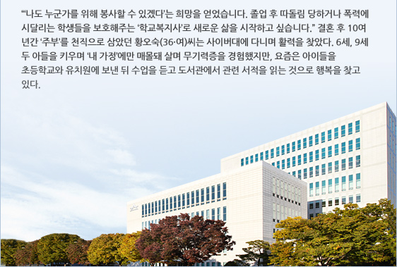 “‘나도 누군가를 위해 봉사할 수 있겠다’는 희망을 얻었습니다. 졸업 후 따돌림 당하거나 폭력에 시달리는 학생들을 보호해주는 ‘학교복지사’로 새로운 삶을 시작하고 싶습니다.” 결혼 후 10여 년간 ‘주부’를 천직으로 삼았던 황오숙(36·여)씨는 사이버대에 다니며 활력을 찾았다. 6세, 9세 두 아들을 키우며 ‘내 가정’에만 매몰돼 살며 무기력증을 경험했지만, 요즘은 아이들을 초등학교와 유치원에 보낸 뒤 수업을 듣고 도서관에서 관련 서적을 읽는 것으로 행복을 찾고 있다.