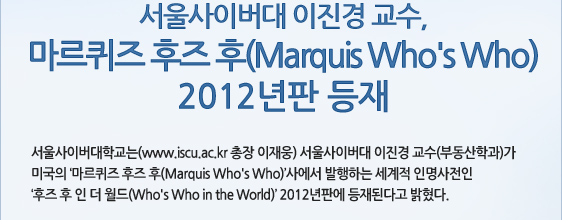 서울사이버대 이진경 교수, 마르퀴즈 후즈 후(Marquis Who's Who)  2012년판 등재 서울사이버대학교는(www.iscu.ac.kr 총장 이재웅) 서울사이버대 이진경 교수(부동산학과)가 미국의 ‘마르퀴즈 후즈 후(Marquis Who's Who)’사에서 발행하는 세계적 인명사전인  ‘후즈 후 인 더 월드(Who's Who in the World)’ 2012년판에 등재된다고 밝혔다.