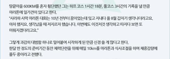 땅끝마을 600KM를 혼자 횡단했던 그는 하프 코스 1시간 18분, 풀코스 3시간의 기록을 낼 만큼 마라톤에 일가견이 있다고 한다. “사라하 사막 마라톤 대회는 10년 전부터 꿈이었는데 잊고 지내다 올 8월 갑자기 생각나더라고요. 아차 했지요. 생각났을 때 저지르자 했습니다. 이번에도 이것저것 생각하고 따지다 보면 또 미뤄지겠더라고요.”  그렇게 과감히 대범함 하나로 밀어붙여 시작하게 된 만큼 신경 쓸 게 많다고 한다. 한달 반 정도의 준비기간 동안 체력단련을 위해 매일 10km를 마라톤과 식사조절을 하며 체중감량에 몰두 중이라고 전했다.