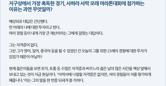 지구상에서 가장 혹독한 경기, 사하라 사막 모래 마라톤대회에 참가하는 이유는 과연 무엇일까?  예상외로 대답은 간단했다. 먼 미래의 나에 대한 투자라고 한다. 여러 경험 등이 내게 가장 큰 재산이라는 그에게 걸맞는 대답이다.   그는 자격증이 없다,  그런 그가 영어, 일어, 중국어 등을 할 수 있었던 건 오늘의 그를 위한 23세의 경험에 대한 투자가 있었기 때문이 아닐까?  현재 젊은이들을 보면 토익, 토플 등 수많은 자격증과 싸우느라 젊은 날의 많은 시간을 책상 앞에서 보내고 있는 것이 지금 현실이다. 