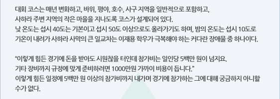 대회 코스는 매년 변화하고, 바위, 평야, 호수, 사구 지역을 일반적으로 포함하고,  사하라 주변 지역의 작은 마을을 지나도록 코스가 설계되어 있다.  낮 온도는 섭시 40도는 기본이고 섭시 50도 이상으로도 올라가기도 하며, 밤의 온도는 섭시 10도로 기온이 내려가 사하라 사막의 큰 일교차는 이재용 학우가 극복해야 하는 커다란 장애물 중 하나이다.   “이렇게 힘든 경기에 돈을 받아도 시원찮을 터인데 참가비는 일인당 5백만 원이 넘지요.  기타 장비까지 규정에 맞게 준비하려면 1000만원 가까이 비용이 듭니다.” 이렇게 힘든 일정에 5백만 원 이상의 참가비까지 내가며 경기에 참가하는 그에 대해 궁금하지 아니할 수가 없다.