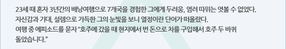 23세 때 혼자 3년간의 배낭여행으로 7개국을 경험한 그에게 두려움, 염려 따위는 엿볼 수 없었다. 자신감과 기대, 설렘으로 가득한 그의 눈빛을 보니 열정이란 단어가 떠올랐다. 여행 중 에피소드를 묻자 “호주에 갔을 때 현지에서 번 돈으로 차를 구입해서 호주 두 바퀴 돌았습니다.”