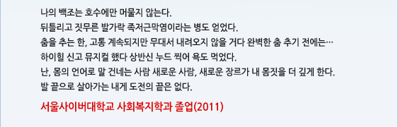 나의 백조는 호수에만 머물지 않는다. 뒤틀리고 짓무른 발가락 족저근막염이라는 병도 얻었다. 춤을 추는 한, 고통 계속되지만 무대서 내려오지 않을 거다 완벽한 춤 추기 전에는… 하이힐 신고 뮤지컬 했다 상반신 누드 찍어 욕도 먹었다. 난, 몸의 언어로 말 건네는 사람 새로운 사람, 새로운 장르가 내 몸짓을 더 깊게 한다. 발 끝으로 살아가는 내게 도전의 끝은 없다. 서울사이버대학교 사회복지학과 졸업(2011)