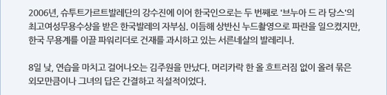 2006년, 슈투트가르트발레단의 강수진에 이어 한국인으로는 두 번째로 '브누아 드 라 당스'의 최고여성무용수상을 받은 한국발레의 자부심. 이듬해 상반신 누드촬영으로 파란을 일으켰지만, 한국 무용계를 이끌 파워리더로 건재를 과시하고 있는 서른네살의 발레리나.  8일 낮, 연습을 마치고 걸어나오는 김주원을 만났다. 머리카락 한 올 흐트러짐 없이 올려 묶은 외모만큼이나 그녀의 답은 간결하고 직설적이었다.