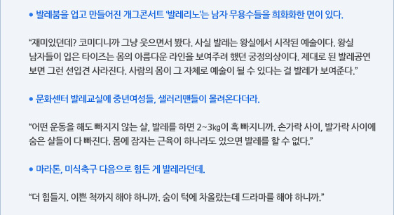 ● 발레붐을 업고 만들어진 개그콘서트 ‘발레리노’는 남자 무용수들을 희화화한 면이 있다.  “재미있던데? 코미디니까 그냥 웃으면서 봤다. 사실 발레는 왕실에서 시작된 예술이다. 왕실 남자들이 입은 타이즈는 몸의 아름다운 라인을 보여주려 했던 궁정의상이다. 제대로 된 발레공연 보면 그런 선입견 사라진다. 사람의 몸이 그 자체로 예술이 될 수 있다는 걸 발레가 보여준다.”  ● 문화센터 발레교실에 중년여성들, 샐러리맨들이 몰려온다더라.  “어떤 운동을 해도 빠지지 않는 살, 발레를 하면 2~3㎏이 훅 빠지니까. 손가락 사이, 발가락 사이에 숨은 살들이 다 빠진다. 몸에 잠자는 근육이 하나라도 있으면 발레를 할 수 없다.”  ● 마라톤, 미식축구 다음으로 힘든 게 발레라던데.  “더 힘들지. 이쁜 척까지 해야 하니까. 숨이 턱에 차올랐는데 드라마를 해야 하니까.”