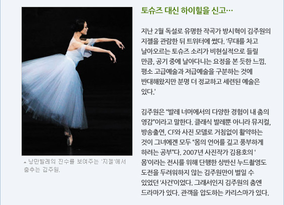 토슈즈 대신 하이힐을 신고…  지난 2월 독설로 유명한 작곡가 방시혁이 김주원의 지젤을 관람한 뒤 트위터에 썼다. ‘무대를 차고 날아오르는 토슈즈 소리가 비현실적으로 들릴 만큼, 공기 중에 날아다니는 요정을 본 듯한 느낌. 평소 고급예술과 저급예술을 구분하는 것에 반대해왔지만 분명 더 정교하고 세련된 예술은 있다.’  김주원은 “발레 너머에서의 다양한 경험이 내 춤의 영감”이라고 말한다. 클래식 발레뿐 아니라 뮤지컬, 방송출연, CF와 사진 모델로 거침없이 활약하는 것이 그녀에겐 모두 “몸의 언어를 깊고 풍부하게 하려는 공부”다. 2007년 사진작가 김용호의 ‘몸’이라는 전시를 위해 단행한 상반신 누드촬영도 도전을 두려워하지 않는 김주원만이 벌일 수 있었던 ‘사건’이었다. 그래서인지 김주원의 춤엔 드라마가 있다. 관객을 압도하는 카리스마가 있다.낭만발레의 진수를 보여주는 지젤에서 춤추는 김주원