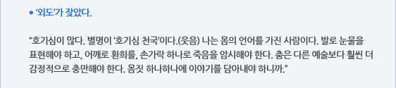 ● ‘외도’가 잦았다.  “호기심이 많다. 별명이 ‘호기심 천국’이다.(웃음) 나는 몸의 언어를 가진 사람이다. 발로 눈물을 표현해야 하고, 어깨로 환희를, 손가락 하나로 죽음을 암시해야 한다. 춤은 다른 예술보다 훨씬 더 감정적으로 충만해야 한다. 몸짓 하나하나에 이야기를 담아내야 하니까.”