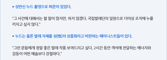 ● 상반신 누드 촬영으로 파문이 있었다.  “그 사건에 대해서는 할 말이 많지만, 하지 않겠다. 국립발레단의 일원으로 더이상 조직에 누를 끼치고 싶지 않다.”  ● 누드는 물론 발레 자체를 성(性)의 상품화라고 비판하는 페미니스트들이 있다.  “그런 분들에게 정말 좋은 발레 작품 보여드리고 싶다. 2시간 동안 객석에 전달하는 에너지와 감동이 어떤 예술보다 강렬하다.”