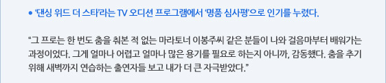 ● ‘댄싱 위드 더 스타’라는 TV 오디션 프로그램에서 ‘명품 심사평’으로 인기를 누렸다.  “그 프로는 한 번도 춤을 춰본 적 없는 마라토너 이봉주씨 같은 분들이 나와 걸음마부터 배워가는 과정이었다. 그게 얼마나 어렵고 얼마나 많은 용기를 필요로 하는지 아니까, 감동했다. 춤을 추기 위해 새벽까지 연습하는 출연자들 보고 내가 더 큰 자극받았다.”