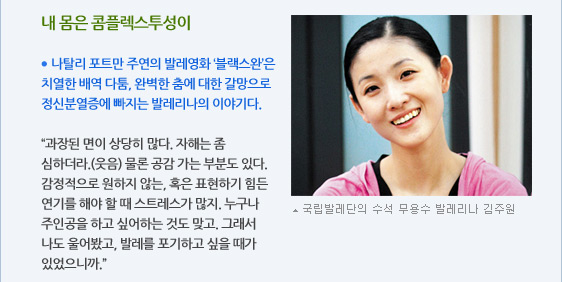 내 몸은 콤플렉스투성이  ● 나탈리 포트만 주연의 발레영화 ‘블랙스완’은 치열한 배역 다툼, 완벽한 춤에 대한 갈망으로 정신분열증에 빠지는 발레리나의 이야기다.  “과장된 면이 상당히 많다. 자해는 좀 심하더라.(웃음) 물론 공감 가는 부분도 있다. 감정적으로 원하지 않는, 혹은 표현하기 힘든 연기를 해야 할 때 스트레스가 많지. 누구나 주인공을 하고 싶어하는 것도 맞고. 그래서 나도 울어봤고, 발레를 포기하고 싶을 때가 있었으니까.” 국립발레단의 수석 무용수 발레리나 김주원