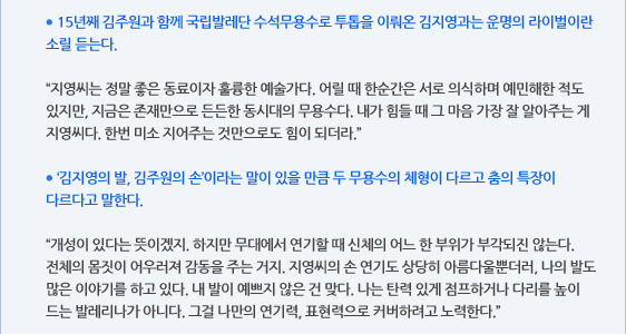 ● 15년째 김주원과 함께 국립발레단 수석무용수로 투톱을 이뤄온 김지영과는 운명의 라이벌이란 소릴 듣는다.  “지영씨는 정말 좋은 동료이자 훌륭한 예술가다. 어릴 때 한순간은 서로 의식하며 예민해한 적도 있지만, 지금은 존재만으로 든든한 동시대의 무용수다. 내가 힘들 때 그 마음 가장 잘 알아주는 게 지영씨다. 한번 미소 지어주는 것만으로도 힘이 되더라.”  ● ‘김지영의 발, 김주원의 손’이라는 말이 있을 만큼 두 무용수의 체형이 다르고 춤의 특장이 다르다고 말한다.  “개성이 있다는 뜻이겠지. 하지만 무대에서 연기할 때 신체의 어느 한 부위가 부각되진 않는다. 전체의 몸짓이 어우러져 감동을 주는 거지. 지영씨의 손 연기도 상당히 아름다울뿐더러, 나의 발도 많은 이야기를 하고 있다. 내 발이 예쁘지 않은 건 맞다. 나는 탄력 있게 점프하거나 다리를 높이 드는 발레리나가 아니다. 그걸 나만의 연기력, 표현력으로 커버하려고 노력한다.”