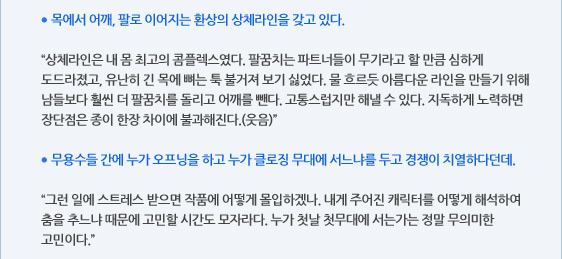 ● 목에서 어깨, 팔로 이어지는 환상의 상체라인을 갖고 있다.  “상체라인은 내 몸 최고의 콤플렉스였다. 팔꿈치는 파트너들이 무기라고 할 만큼 심하게 도드라졌고, 유난히 긴 목에 뼈는 툭 불거져 보기 싫었다. 물 흐르듯 아름다운 라인을 만들기 위해 남들보다 훨씬 더 팔꿈치를 돌리고 어깨를 뺀다. 고통스럽지만 해낼 수 있다. 지독하게 노력하면 장단점은 종이 한장 차이에 불과해진다.(웃음)”  ● 무용수들 간에 누가 오프닝을 하고 누가 클로징 무대에 서느냐를 두고 경쟁이 치열하다던데.  “그런 일에 스트레스 받으면 작품에 어떻게 몰입하겠나. 내게 주어진 캐릭터를 어떻게 해석하여 춤을 추느냐 때문에 고민할 시간도 모자라다. 누가 첫날 첫무대에 서는가는 정말 무의미한 고민이다.”