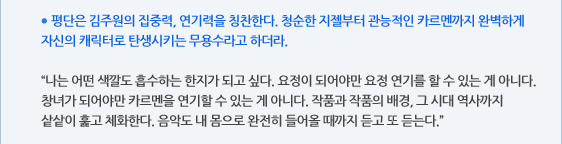 ● 평단은 김주원의 집중력, 연기력을 칭찬한다. 청순한 지젤부터 관능적인 카르멘까지 완벽하게 자신의 캐릭터로 탄생시키는 무용수라고 하더라.  “나는 어떤 색깔도 흡수하는 한지가 되고 싶다. 요정이 되어야만 요정 연기를 할 수 있는 게 아니다. 창녀가 되어야만 카르멘을 연기할 수 있는 게 아니다. 작품과 작품의 배경, 그 시대 역사까지 샅샅이 훑고 체화한다. 음악도 내 몸으로 완전히 들어올 때까지 듣고 또 듣는다.”