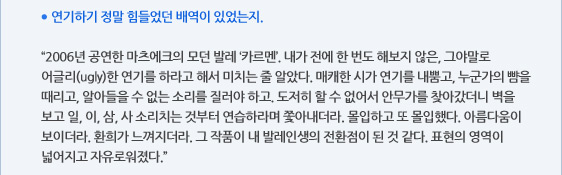 ● 연기하기 정말 힘들었던 배역이 있었는지.  “2006년 공연한 마츠에크의 모던 발레 ‘카르멘’. 내가 전에 한 번도 해보지 않은, 그야말로 어글리(ugly)한 연기를 하라고 해서 미치는 줄 알았다. 매캐한 시가 연기를 내뿜고, 누군가의 뺨을 때리고, 알아들을 수 없는 소리를 질러야 하고. 도저히 할 수 없어서 안무가를 찾아갔더니 벽을 보고 일, 이, 삼, 사 소리치는 것부터 연습하라며 쫓아내더라. 몰입하고 또 몰입했다. 아름다움이 보이더라. 환희가 느껴지더라. 그 작품이 내 발레인생의 전환점이 된 것 같다. 표현의 영역이 넓어지고 자유로워졌다.”