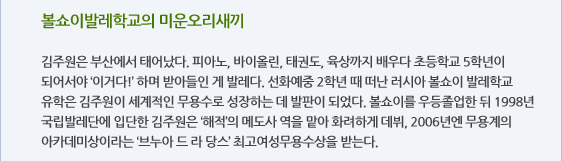 볼쇼이발레학교의 미운오리새끼  김주원은 부산에서 태어났다. 피아노, 바이올린, 태권도, 육상까지 배우다 초등학교 5학년이 되어서야 ‘이거다!’ 하며 받아들인 게 발레다. 선화예중 2학년 때 떠난 러시아 볼쇼이 발레학교 유학은 김주원이 세계적인 무용수로 성장하는 데 발판이 되었다. 볼쇼이를 우등졸업한 뒤 1998년 국립발레단에 입단한 김주원은 ‘해적’의 메도사 역을 맡아 화려하게 데뷔, 2006년엔 무용계의 아카데미상이라는 ‘브누아 드 라 당스’ 최고여성무용수상을 받는다.