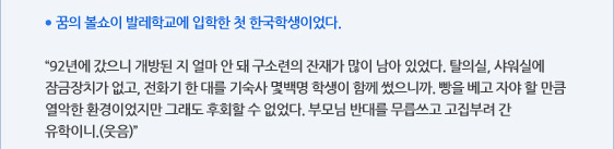 ● 꿈의 볼쇼이 발레학교에 입학한 첫 한국학생이었다.  “92년에 갔으니 개방된 지 얼마 안 돼 구소련의 잔재가 많이 남아 있었다. 탈의실, 샤워실에 잠금장치가 없고, 전화기 한 대를 기숙사 몇백명 학생이 함께 썼으니까. 빵을 베고 자야 할 만큼 열악한 환경이었지만 그래도 후회할 수 없었다. 부모님 반대를 무릅쓰고 고집부려 간 유학이니.(웃음)”