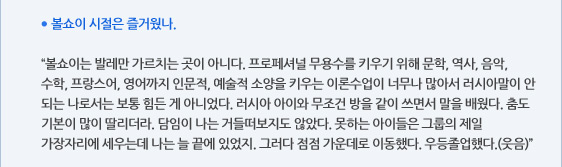 ● 볼쇼이 시절은 즐거웠나.  “볼쇼이는 발레만 가르치는 곳이 아니다. 프로페셔널 무용수를 키우기 위해 문학, 역사, 음악, 수학, 프랑스어, 영어까지 인문적, 예술적 소양을 키우는 이론수업이 너무나 많아서 러시아말이 안 되는 나로서는 보통 힘든 게 아니었다. 러시아 아이와 무조건 방을 같이 쓰면서 말을 배웠다. 춤도 기본이 많이 딸리더라. 담임이 나는 거들떠보지도 않았다. 못하는 아이들은 그룹의 제일 가장자리에 세우는데 나는 늘 끝에 있었지. 그러다 점점 가운데로 이동했다. 우등졸업했다.(웃음)”