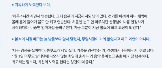● 지독하게 노력했다 보다.  “하루 4시간 자면서 연습했다. 그때 습관이 지금까지도 남아 있다. 전기를 아껴야 하니 새벽에 몰래 홀에 들어가 불도 안 켜고 연습했다. 처음엔 눈도 안 마주치던 선생님이 나를 인정하기 시작하더라. 나중엔 엄마처럼 돌봐주셨다. 지금 그분이 지금 볼쇼이 학교 교장이 되었다.”  ● 볼쇼이 시절 빼고는 늘 남들보다 앞서 달렸다. 무명시절이 거의 없었다고 해도 과언이 아니다.  “나는 경쟁을 싫어한다. 콩쿠르가 제일 싫다. 기록을 경신하는 거, 경쟁해서 1등하는 거, 정말 싫다. 1월 1일 아무도 발레단에 나오지 않는 휴일에 혼자 나와 음악 틀어놓고 춤출 때 가장 행복하다. 최고라는 말보다, 최선의 노력을 한다는 칭찬이 더 좋다.”