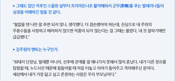 ● 그래도 입단 직후인 스물한 살부터 프리마돈나로 활약해와서 군무(群舞)를 추는 발레리나들의 심정을 이해하긴 힘들 것 같다.  “철없을 땐 나만 잘 추면 되지 않나, 생각했다. 더 겸손했어야 하는데, 진심으로 내 주위의 무용수들을 사랑하고 배려하지 않으면 작품이 되지 않는다는 걸 그때는 몰랐다. 내 것 잘하기에만 급급했다.”  ● 김주원의 멘토는 누구인가.  “최태지 단장님. 발레뿐 아니라, 선후배 관계를 잘 해나가지 못해서 많이 혼났다. 내가 다른 장르를 탐험할 때, 누드사진 때문에 힘들어할 때 마음 터놓고 이야기 들어주고 격려해주신 분이다. 세상에서 내가 가장 닮고 싶고 존경하는 사람은 우리 부모님이다.”