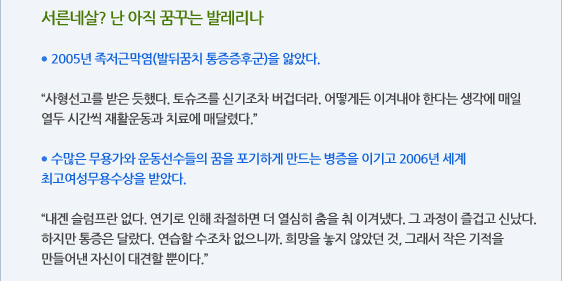 서른네살? 난 아직 꿈꾸는 발레리나  ● 2005년 족저근막염(발뒤꿈치 통증증후군)을 앓았다.  “사형선고를 받은 듯했다. 토슈즈를 신기조차 버겁더라. 어떻게든 이겨내야 한다는 생각에 매일 열두 시간씩 재활운동과 치료에 매달렸다.”  ● 수많은 무용가와 운동선수들의 꿈을 포기하게 만드는 병증을 이기고 2006년 세계 최고여성무용수상을 받았다.  “내겐 슬럼프란 없다. 연기로 인해 좌절하면 더 열심히 춤을 춰 이겨냈다. 그 과정이 즐겁고 신났다. 하지만 통증은 달랐다. 연습할 수조차 없으니까. 희망을 놓지 않았던 것, 그래서 작은 기적을 만들어낸 자신이 대견할 뿐이다.”