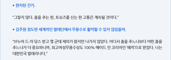 ● 완치된 건가.  “그렇지 않다. 춤을 추는 한, 토슈즈를 신는 한 고통은 계속될 것이다.”  ● 김주원 정도면 세계적인 발레단에서 무용수로 활약할 수 있지 않았을까.  “브누아 드 라 당스 받고 몇 군데 제의가 왔지만 나가지 않았다. 어디서 춤을 추느냐보다 어떤 춤을 추느냐가 더 중요하니까. 최고여성무용수상도 100% 메이드 인 코리아인 ‘해적’으로 받았다. 나는 대한민국 발레리나다.”