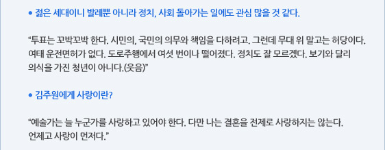 ● 젊은 세대이니 발레뿐 아니라 정치, 사회 돌아가는 일에도 관심 많을 것 같다.  “투표는 꼬박꼬박 한다. 시민의, 국민의 의무와 책임을 다하려고. 그런데 무대 위 말고는 허당이다. 여태 운전면허가 없다. 도로주행에서 여섯 번이나 떨어졌다. 정치도 잘 모르겠다. 보기와 달리 의식을 가진 청년이 아니다.(웃음)”  ● 김주원에게 사랑이란?  “예술가는 늘 누군가를 사랑하고 있어야 한다. 다만 나는 결혼을 전제로 사랑하지는 않는다. 언제고 사랑이 먼저다.”
