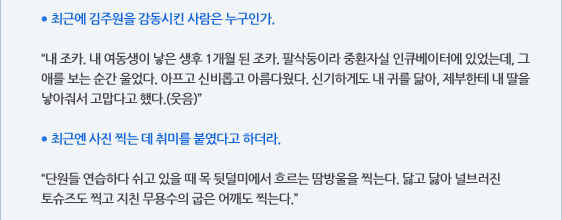 ● 최근에 김주원을 감동시킨 사람은 누구인가.  “내 조카. 내 여동생이 낳은 생후 1개월 된 조카. 팔삭둥이라 중환자실 인큐베이터에 있었는데, 그 애를 보는 순간 울었다. 아프고 신비롭고 아름다웠다. 신기하게도 내 귀를 닮아, 제부한테 내 딸을 낳아줘서 고맙다고 했다.(웃음)”  ● 최근엔 사진 찍는 데 취미를 붙였다고 하더라.  “단원들 연습하다 쉬고 있을 때 목 뒷덜미에서 흐르는 땀방울을 찍는다. 닳고 닳아 널브러진 토슈즈도 찍고 지친 무용수의 굽은 어깨도 찍는다.”