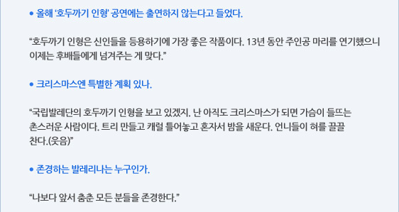 ● 올해 ‘호두까기 인형’ 공연에는 출연하지 않는다고 들었다.  “호두까기 인형은 신인들을 등용하기에 가장 좋은 작품이다. 13년 동안 주인공 마리를 연기했으니 이제는 후배들에게 넘겨주는 게 맞다.”  ● 크리스마스엔 특별한 계획 있나.  “국립발레단의 호두까기 인형을 보고 있겠지. 난 아직도 크리스마스가 되면 가슴이 들뜨는 촌스러운 사람이다. 트리 만들고 캐럴 틀어놓고 혼자서 밤을 새운다. 언니들이 혀를 끌끌 찬다.(웃음)”  ● 존경하는 발레리나는 누구인가.  “나보다 앞서 춤춘 모든 분들을 존경한다.”
