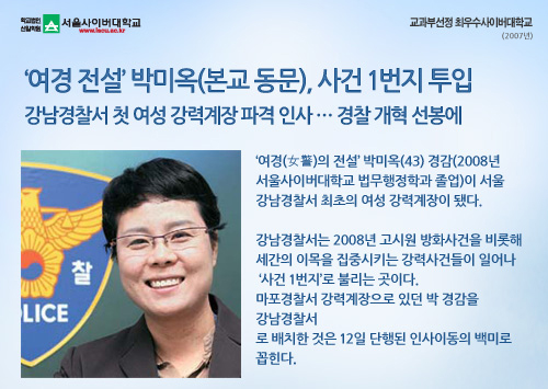 ‘여경 전설’ 박미옥(본교 동문), 사건 1번지 투입강남경찰서 첫 여성 강력계장 파격 인사 … 경찰 개혁 선봉에,‘여경(女警)의 전설’ 박미옥(43) 경감(2008년 서울사이버대학교 법무행정학과 졸업)이 서울 강남경찰서 최초의 여성 강력계장이 됐다.강남경찰서는 2008년 고시원 방화사건을 비롯해 세간의 이목을 집중시키는 강력사건들이 일어나 ‘사건 1번지’로 불리는 곳이다. 마포경찰서 강력계장으로 있던 박 경감을 강남경찰서로 배치한 것은 12일 단행된 인사이동의 백미로 꼽힌다. 