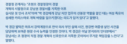 경찰청 관계자는 “조현오 경찰청장이 경찰개혁의 시발점으로 강남권 경찰서를 지목한 이후실시된 첫 인사 조치”라며 “박 경감에게 강남 치안 업무의 선봉장 역할을 맡긴 데는 여성 특유의 섬세한 카리스마로 개혁 바람을 일으키겠다는 의도가 담겨 있다”고 말했다.박 경감 발탁은 마포서 강력계장으로 만삭 의사 부인 살해 사건, 한강변 여중생 살인 사건을 담당하며 보여준 현장 수사 능력을 인정한 것이다. 박 경감은 이날 본지와의 인터뷰에서 “강남서는 조 청장이 직접 경찰 개혁의 신호탄으로 지목한 곳이어서 무거운 책임감을 느낀다”고 말했다. 