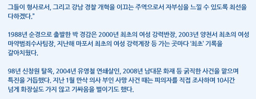 그들이 형사로서, 그리고 강남 경찰 개혁을 이끄는 주역으로서 자부심을 느낄 수 있도록 최선을 다하겠다.”1988년 순경으로 출발한 박 경감은 2000년 최초의 여성 강력반장, 2003년 양천서 최초의 여성 마약범죄수사팀장, 지난해 마포서 최초의 여성 강력계장 등 가는 곳마다 ‘최초’ 기록을갈아치웠다.98년 신창원 탈옥, 2004년 유영철 연쇄살인, 2008년 남대문 화재 등 굵직한 사건을 맡으며특진을 거듭했다. 지난 1월 만삭 의사 부인 사망 사건 때는 피의자를 직접 조사하며 10시간넘게 화장실도 가지 않고 기싸움을 벌이기도 했다.