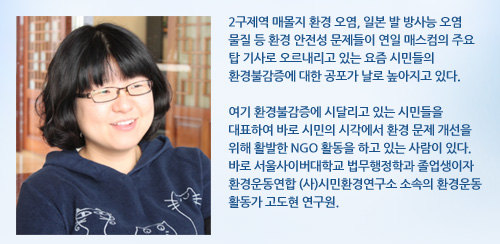2구제역 매몰지 환경 오염, 일본 발 방사능 오염 물질 등 환경 안전성 문제들이 연일 매스컴의 주요 탑 기사로 오르내리고 있는 요즘 시민들의 환경불감증에 대한 공포가 날로 높아지고 있다. 여기 환경불감증에 시달리고 있는 시민들을 대표하여 바로 시민의 시각에서 환경 문제 개선을 위해 활발한 NGO 활동을 하고 있는 사람이 있다. 바로 서울사이버대학교 법무행정학과 졸업생이자 환경운동연합 (사)시민환경연구소 소속의 환경운동 활동가 고도현 연구원. 