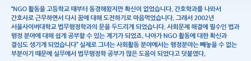NGO 활동을 고등학교 때부터 동경해왔지만 확신이 없었습니다. 간호학과를 나와서 간호사로 근무하면서 다시 꿈에 대해 도전하기로 마음먹었습니다. 그래서 2002년 서울사이버대학교 법무행정학과의 문을 두드리게 되었습니다. 사회문제 해결에 필수인 법과 행정 분야에 대해 쉽게 공부할 수 있는 계기가 되었죠. 나아가 NGO 활동에 대한 확신과 결심도 생기게 되었습니다, 실제로 그녀는 사회활동 분야에서는 행정분야는 빼놓을 수 없는 부분이기 때문에 실무에서 법무행정학 공부가 많은 도움이 되었다고 덧붙였다. 