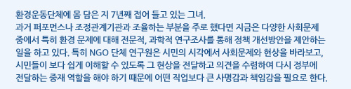 환경운동단체에 몸 담은 지 7년째 접어 들고 있는 그녀.과거 퍼포먼스나 조정관계기관과 조율하는 부분을 주로 했다면 지금은 다양한 사회문제 중에서 특히 환경 문제에 대해 전문적, 과학적 연구조사를 통해 정책 개선방안을 제안하는 일을 하고 있다. 특히 NGO 단체 연구원은 시민의 시각에서 사회문제와 현상을 바라보고, 시민들이 보다 쉽게 이해할 수 있도록 그 현상을 전달하고 의견을 수렴하여 다시 정부에 전달하는 중재 역할을 해야 하기 때문에 어떤 직업보다 큰 사명감과 책임감을 필요로 한다. 