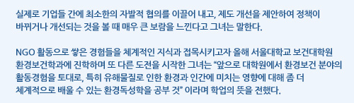 실제로 기업들 간에 최소한의 자발적 협의를 이끌어 내고, 제도 개선을 제안하여 정책이 바뀌거나 개선되는 것을 볼 때 매우 큰 보람을 느낀다고 그녀는 말한다. NGO 활동으로 쌓은 경험들을 체계적인 지식과 접목시키고자 올해 서울대학교 보건대학원 환경보건학과에 진학하며 또 다른 도전을 시작한 그녀는 “앞으로 대학원에서 환경보건 분야의 활동경험을 토대로, 특히 유해물질로 인한 환경과 인간에 미치는 영향에 대해 좀 더 체계적으로 배울 수 있는 환경독성학을 공부 것” 이라며 학업의 뜻을 전했다. 