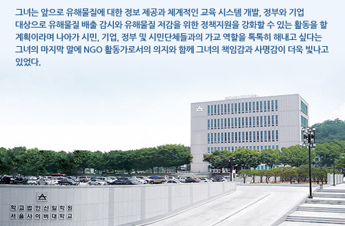그녀는 앞으로 유해물질에 대한 정보 제공과 체계적인 교육 시스템 개발, 정부와 기업 대상으로 유해물질 배출 감시와 유해물질 저감을 위한 정책지원을 강화할 수 있는 활동을 할 계획이라며 나아가 시민, 기업, 정부 및 시민단체들과의 가교 역할을 톡톡히 해내고 싶다는 그녀의 마지막 말에 NGO 활동가로서의 의지와 함께 그녀의 책임감과 사명감이 더욱 빛나고 있었다