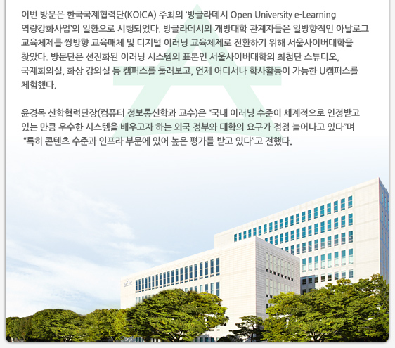 이번 방문은 한국국제협력단(KOICA) 주최의 ‘방글라데시 Open University e-Learning 역량강화사업’의 일환으로 시행되었다. 방글라데시의 개방대학 관계자들은 일방향적인 아날로그 교육체제를 쌍방향 교육매체 및 디지털 이러닝 교육체제로 전환하기 위해 서울사이버대학을 찾았다. 방문단은 선진화된 이러닝 시스템의 표본인 서울사이버대학의 최첨단 스튜디오, 국제회의실, 화상 강의실 등 캠퍼스를 둘러보고, 언제 어디서나 학사활동이 가능한 U캠퍼스를 체험했다. 윤경목 산학협력단장(컴퓨터 정보통신학과 교수)은 “국내 이러닝 수준이 세계적으로 인정받고 있는 만큼 우수한 시스템을 배우고자 하는 외국 정부와 대학의 요구가 점점 늘어나고 있다”며 “특히 콘텐츠 수준과 인프라 부문에 있어 높은 평가를 받고 있다”고 전했다.
