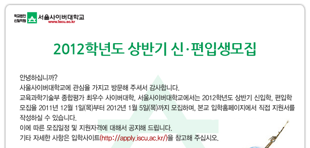 2012학년도 상반기 신  편입생모집 안녕하십니까? 사울사이버대학교에 관심을 가지고 방문해 주셔서 감사합니다. 교육과학기술부 종합평가 최우수 사이버대학, 서울사이버대학교에서는 2012학년도 상반기 신입학, 편입학 모집을 2011년 12월 1일(목)부터 2012년 1월 5일(목)까지 모집하며, 본교 입학홈페이지에서 직접 지원서를 작성하실 수 있습니다.  이에 따른 모집일정 및 지원자격에 대해서 공지해 드립니다. 기타 자세한 사항은 입학사이트(http://apply.iscu.ac.kr/)을 참고해 주십시오.