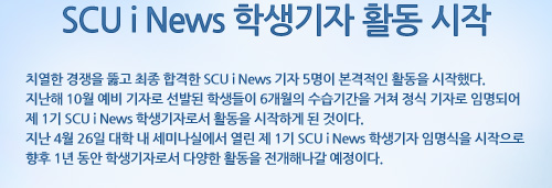 SCU i News 학생기자 활동 시작 치열한 경쟁을 뚫고 최종 합격한 SCU i News 기자 5명이 본격적인 활동을 시작했다. 지난해 10월 예비 기자로 선발된 학생들이 6개월의 수습기간을 거쳐 정식 기자로 임명되어 제 1기 SCU i News 학생기자로서 활동을 시작하게 된 것이다. 지난 4월 26일 대학 내 세미나실에서 열린 제 1기 SCU i News 학생기자 임명식을 시작으로 향후 1년 동안 학생기자로서 다양한 활동을 전개해나갈 예정이다.