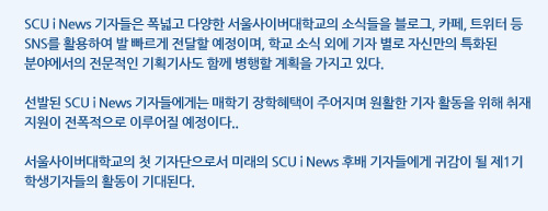 SCU i News 기자들은 폭넓고 다양한 서울사이버대학교의 소식들을 블로그, 카페, 트위터 등 SNS를 활용하여 발 빠르게 전달할 예정이며, 학교 소식 외에 기자 별로 자신만의 특화된 분야에서의 전문적인 기획기사도 함께 병행할 계획을 가지고 있다.   선발된 SCU i News 기자들에게는 매학기 장학혜택이 주어지며 원활한 기자 활동을 위해 취재 지원이 전폭적으로 이루어질 예정이다..  서울사이버대학교의 첫 기자단으로서 미래의 SCU i News 후배 기자들에게 귀감이 될 제1기 학생기자들의 활동이 기대된다.