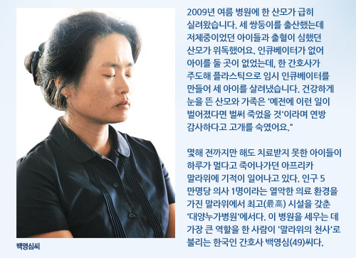 2009년 여름 병원에 한 산모가 급히 실려왔습니다. 세 쌍둥이를 출산했는데 저체중이었던 아이들과 출혈이 심했던 산모가 위독했어요. 인큐베이터가 없어 아이를 둘 곳이 없었는데, 한 간호사가 주도해 플라스틱으로 임시 인큐베이터를 만들어 세 아이를 살려냈습니다. 건강하게 눈을 뜬 산모와 가족은 '예전에 이런 일이 벌어졌다면 벌써 죽었을 것'이라며 연방 감사하다고 고개를 숙였어요.  몇해 전까지만 해도 치료받지 못한 아이들이 하루가 멀다고 죽어나가던 아프리카 말라위에 기적이 일어나고 있다. 인구 5만명당 의사 1명이라는 열악한 의료 환경을 가진 말라위에서 최고(最高) 시설을 갖춘 '대양누가병원'에서다. 이 병원을 세우는 데 가장 큰 역할을 한 사람이 '말라위의 천사'로 불리는 한국인 간호사 백영심(49)씨다.