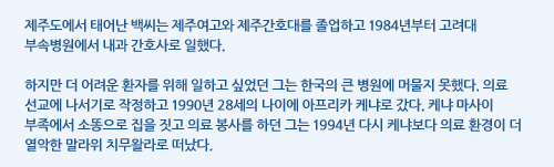 제주도에서 태어난 백씨는 제주여고와 제주간호대를 졸업하고 1984년부터 고려대 부속병원에서 내과 간호사로 일했다.  하지만 더 어려운 환자를 위해 일하고 싶었던 그는 한국의 큰 병원에 머물지 못했다. 의료 선교에 나서기로 작정하고 1990년 28세의 나이에 아프리카 케냐로 갔다. 케냐 마사이 부족에서 소똥으로 집을 짓고 의료 봉사를 하던 그는 1994년 다시 케냐보다 의료 환경이 더 열악한 말라위 치무왈라로 떠났다.