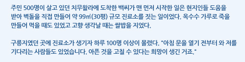 주민 500명이 살고 있던 치무왈라에 도착한 백씨가 맨 먼저 시작한 일은 현지인들 도움을 받아 벽돌을 직접 만들어 약 99㎡(30평) 규모 진료소를 짓는 일이었다. 옥수수 가루로 죽을 만들어 먹을 때도 있었고 고향 생각날 때는 쌀밥을 지었다.  구릉지였던 곳에 진료소가 생기자 하루 100명 이상이 몰렸다. 아침 문을 열기 전부터 와 저를 기다리는 사람들도 있었습니다. 아픈 것을 고칠 수 있다는 희망이 생긴 거죠.