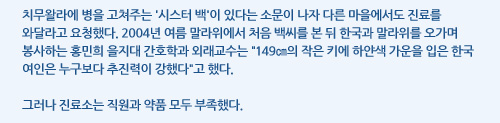 치무왈라에 병을 고쳐주는 '시스터 백'이 있다는 소문이 나자 다른 마을에서도 진료를 와달라고 요청했다. 2004년 여름 말라위에서 처음 백씨를 본 뒤 한국과 말라위를 오가며 봉사하는 홍민희 을지대 간호학과 외래교수는 149㎝의 작은 키에 하얀색 가운을 입은 한국 여인은 누구보다 추진력이 강했다고 했다.  그러나 진료소는 직원과 약품 모두 부족했다.