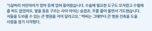 5살짜리 어린아이가 엄마 등에 업혀 들어왔습니다. 수술에 필요한 도구도 모자랐고 수혈해 줄 피도 없었어요. 발을 동동 구르는 사이 아이는 숨졌죠. 무릎 꿇어 울면서 기도했습니다. 저들을 도와줄 수 있는 큰 병원을 지어 달라고요. 백씨는 그때부터 큰 병원 건축을 도울 사람을 찾기 시작했다.